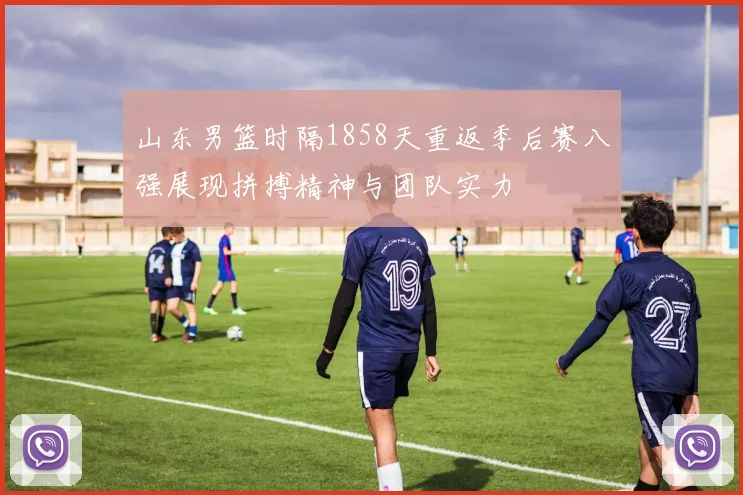 山东男篮时隔1858天重返季后赛八强展现拼搏精神与团队实力