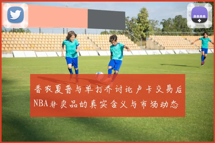 香农夏普与单打乔讨论卢卡交易后NBA非卖品的真实含义与市场动态