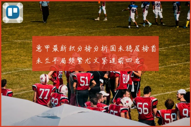 意甲最新积分榜分析国米稳居榜首米兰平局频繁尤文紧追前四名
