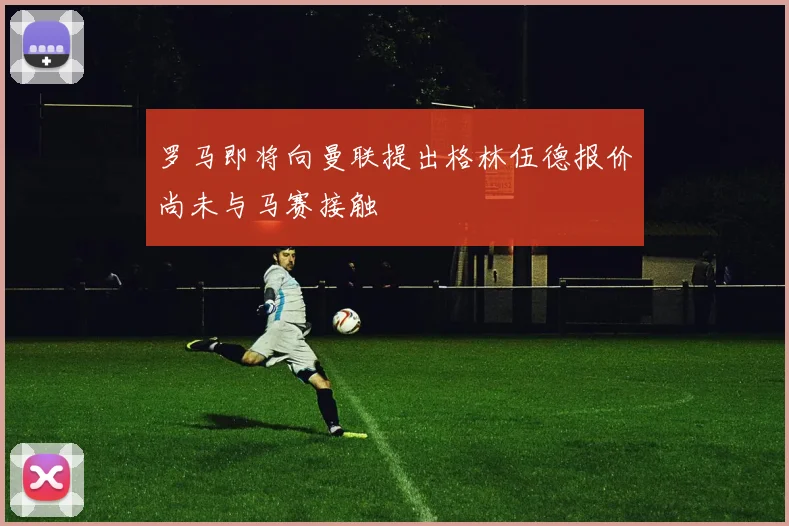 罗马即将向曼联提出格林伍德报价尚未与马赛接触