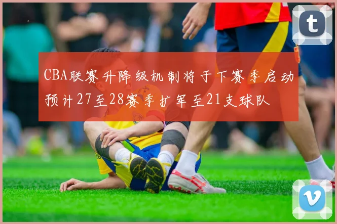 CBA联赛升降级机制将于下赛季启动预计27至28赛季扩军至21支球队