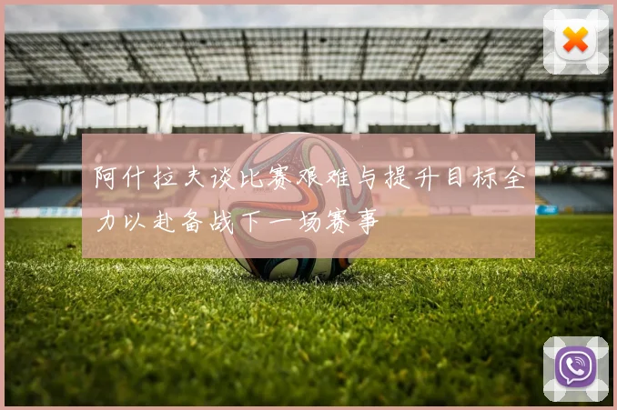阿什拉夫谈比赛艰难与提升目标全力以赴备战下一场赛事