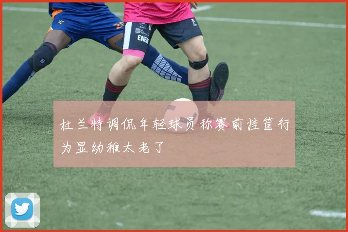 杜兰特调侃年轻球员称赛前挂筐行为显幼稚太老了
