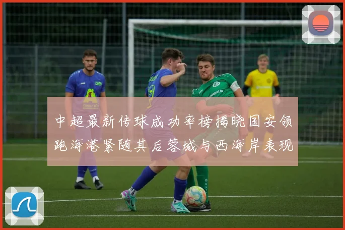 中超最新传球成功率榜揭晓国安领跑海港紧随其后蓉城与西海岸表现不俗