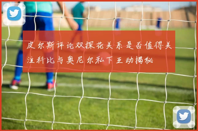 皮尔斯评论双探花关系是否值得关注科比与奥尼尔私下互动揭秘