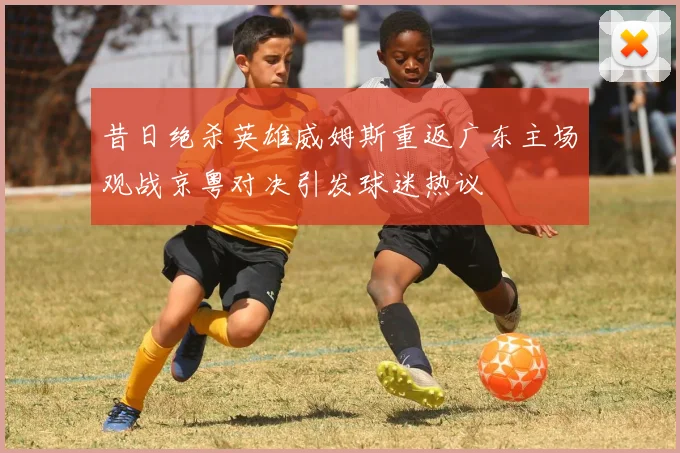 昔日绝杀英雄威姆斯重返广东主场观战京粤对决引发球迷热议