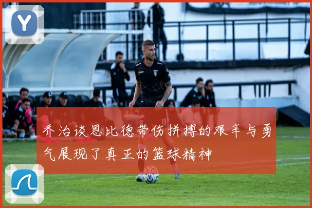 乔治谈恩比德带伤拼搏的艰辛与勇气展现了真正的篮球精神