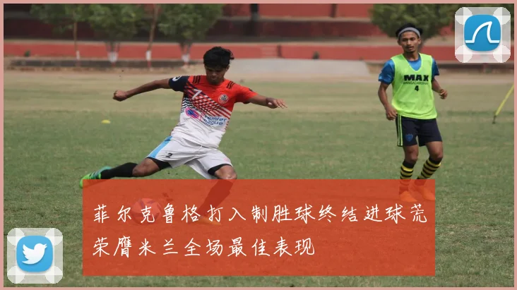 菲尔克鲁格打入制胜球终结进球荒荣膺米兰全场最佳表现
