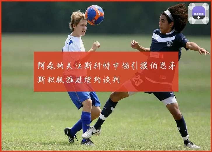 阿森纳关注斯科特中场引援伯恩茅斯积极推进续约谈判