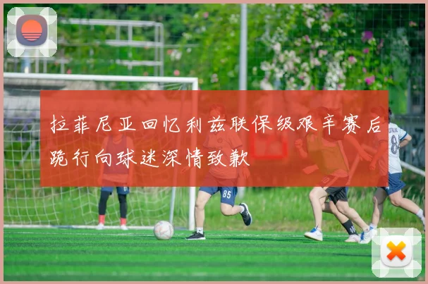 拉菲尼亚回忆利兹联保级艰辛赛后跪行向球迷深情致歉