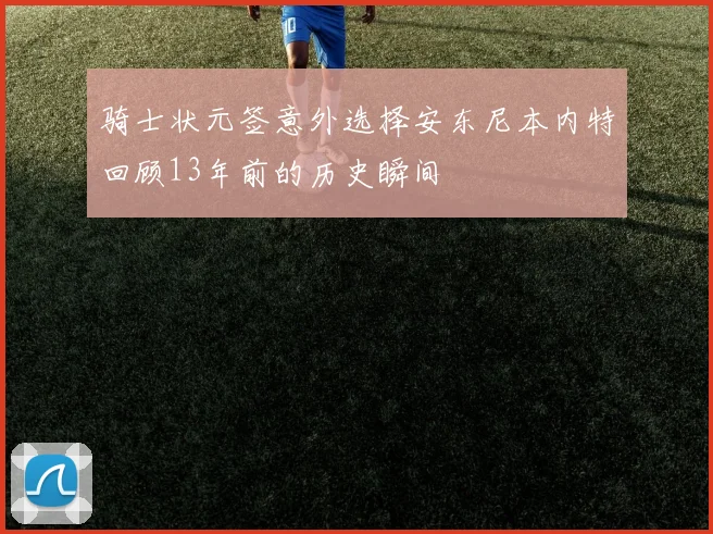 骑士状元签意外选择安东尼本内特回顾13年前的历史瞬间
