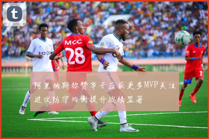 阿里纳斯称赞华子应获更多MVP关注进攻防守均衡提升战绩显著