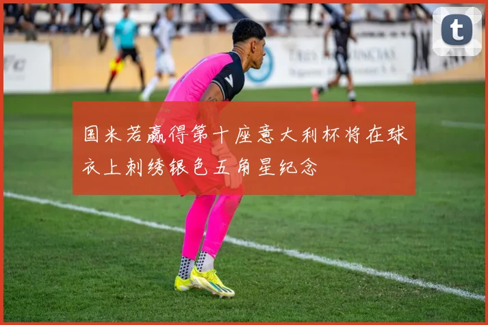 国米若赢得第十座意大利杯将在球衣上刺绣银色五角星纪念