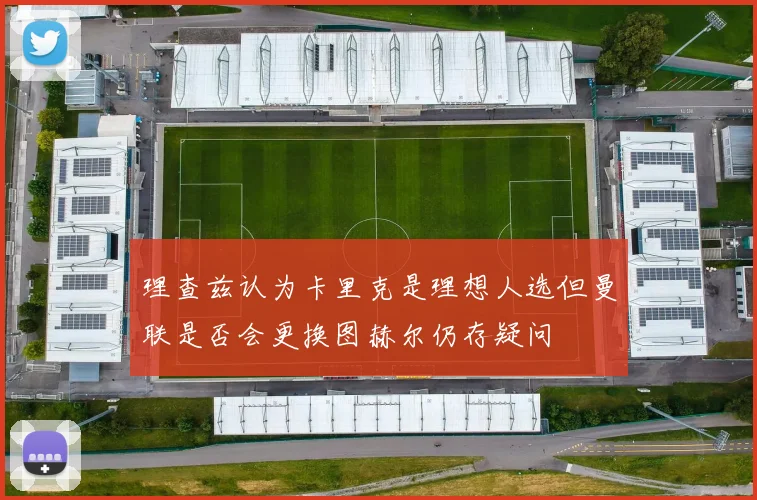 理查兹认为卡里克是理想人选但曼联是否会更换图赫尔仍存疑问
