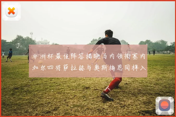 非洲杯最佳阵容揭晓马内领衔塞内加尔四将萨拉赫与奥斯梅恩同样入选