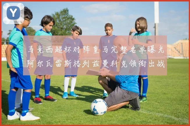 马竞西超杯对阵皇马完整名单曝光阿尔瓦雷斯格列兹曼科克领衔出战