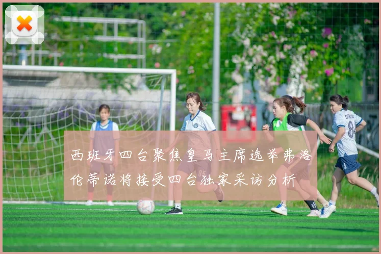 西班牙四台聚焦皇马主席选举弗洛伦蒂诺将接受四台独家采访分析