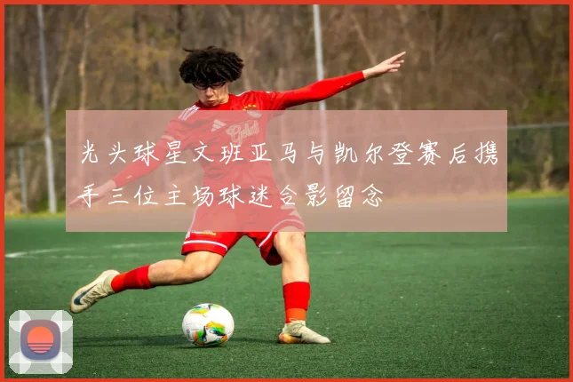 光头球星文班亚马与凯尔登赛后携手三位主场球迷合影留念