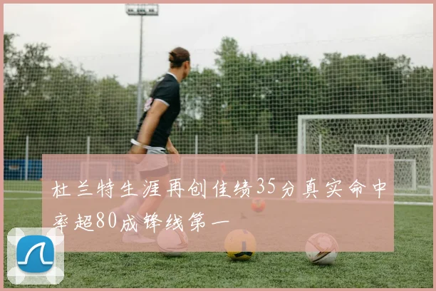 杜兰特生涯再创佳绩35分真实命中率超80成锋线第一